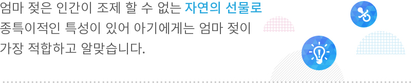 엄마 젖은 인간이 조제 할 수 없는 자연의 선물로
종특이적인 특성이 있어 아기에게는 엄마 젖이
가장 적합하고 알맞습니다.